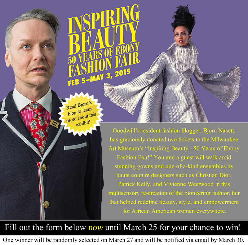 Goodwill’s resident fashion blogger, Bjorn Nasett, has graciously donated two tickets to the Milwaukee Art Museum’s “Inspiring Beauty - 50 Years of Ebony Fashion Fair!” You and a guest will walk amid stunning gowns and one-of-a-kind ensembles by haute couture designers such as Christian Dior, Patrick Kelly, and Vivienne Westwood in this multisensory re-creation of the pioneering fashion fair that helped redefine beauty, style, and empowerment for African American women everywhere. Click here to enter the contest now until March 25. One winner will be randomly selected to receive the two FREE tickets. 